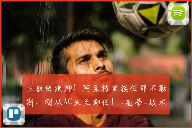 主教练换帅！阿莱格里接任那不勒斯，刚从AC米兰卸任！_孔蒂_战术_阵容