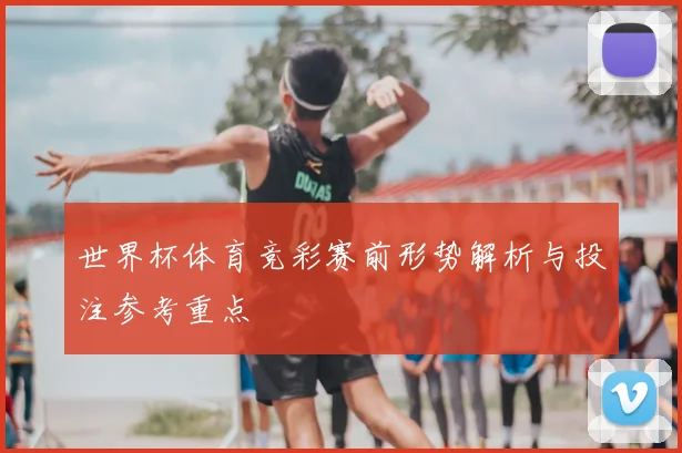 世界杯体育竞彩赛前形势解析与投注参考重点