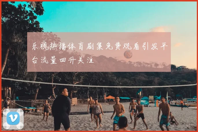 乐视热播体育剧集免费观看引发平台流量回升关注