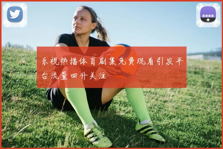乐视热播体育剧集免费观看引发平台流量回升关注
