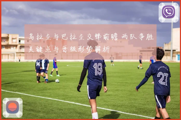 乌拉圭与巴拉圭交锋前瞻 两队争胜关键点与晋级形势解析