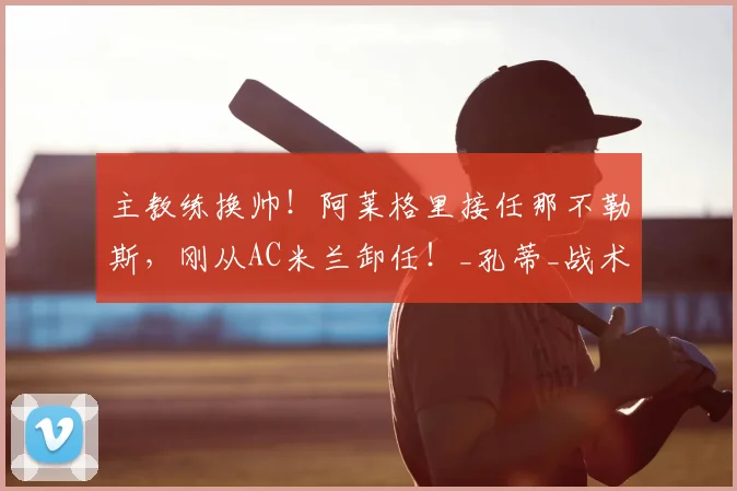 主教练换帅!阿莱格里接任那不勒斯,刚从AC米兰卸任!_孔蒂_战术_阵容