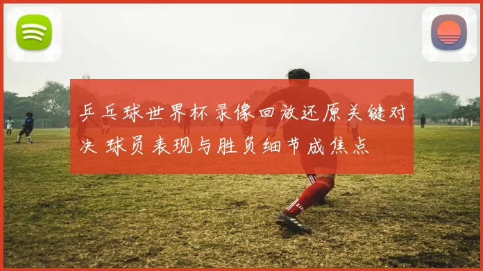 乒乓球世界杯录像回放还原关键对决 球员表现与胜负细节成焦点