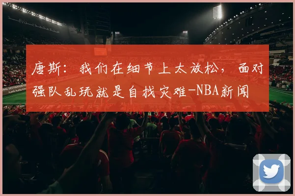 唐斯：我们在细节上太放松，面对强队乱玩就是自找灾难-NBA新闻