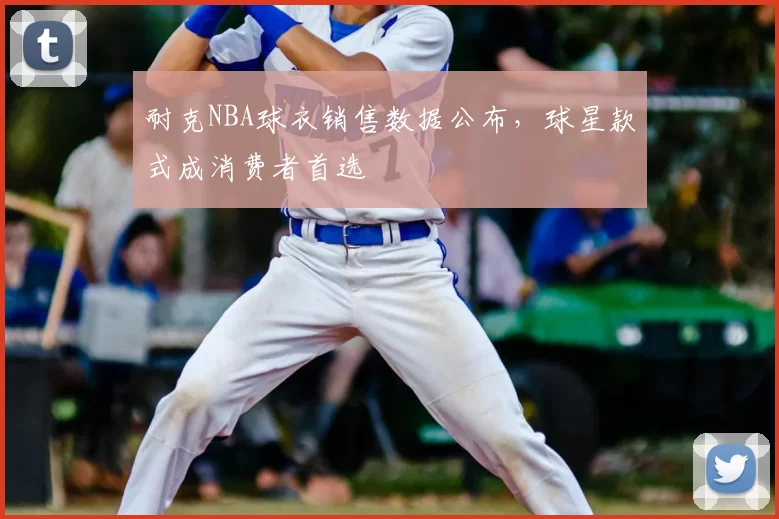 耐克NBA球衣销售数据公布,球星款式成消费者首选