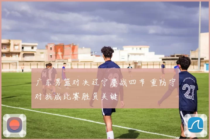 广东男篮对决辽宁鏖战四节 重防守对抗成比赛胜负关键