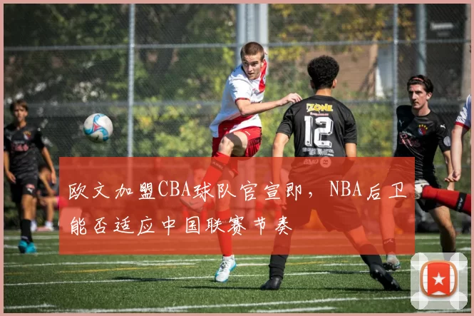 欧文加盟CBA球队官宣即，NBA后卫能否适应中国联赛节奏