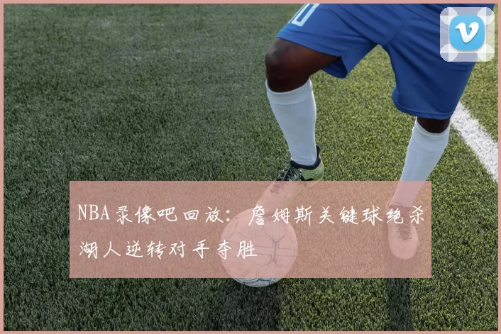 NBA录像吧回放：詹姆斯关键球绝杀湖人逆转对手夺胜