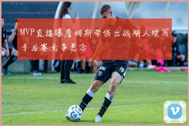 MVP直播曝詹姆斯带伤出战湖人续写季后赛竞争悬念