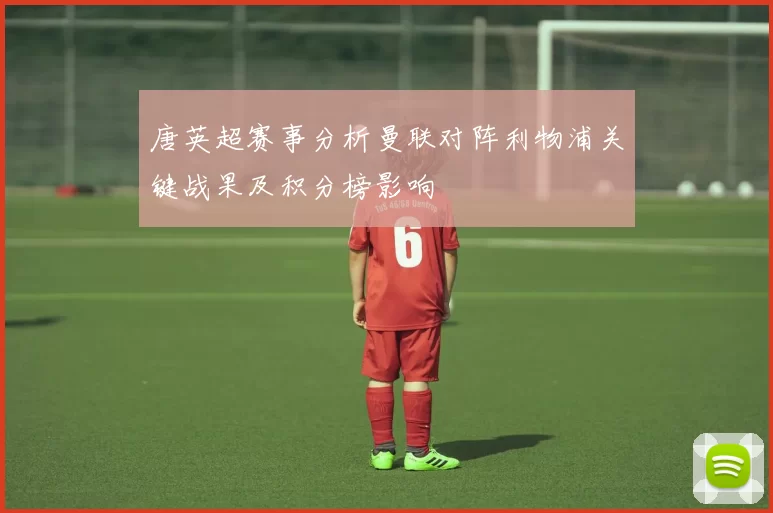 唐英超赛事分析曼联对阵利物浦关键战果及积分榜影响