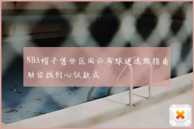 NBA帽子售价区间公布球迷选购指南助你找到心仪款式