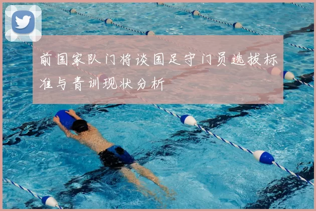 前国家队门将谈国足守门员选拔标准与青训现状分析