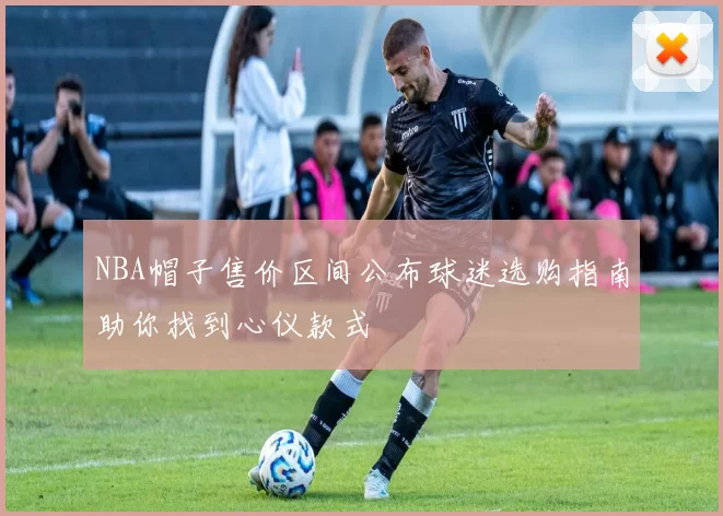 NBA帽子售价区间公布球迷选购指南助你找到心仪款式