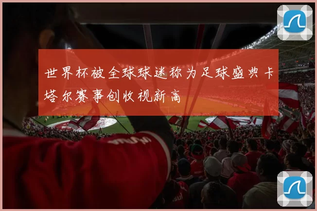 世界杯被全球球迷称为足球盛典卡塔尔赛事创收视新高