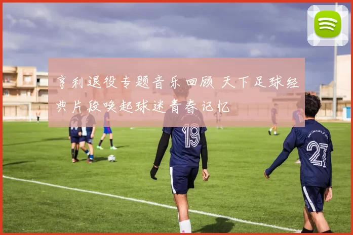 亨利退役专题音乐回顾 天下足球经典片段唤起球迷青春记忆