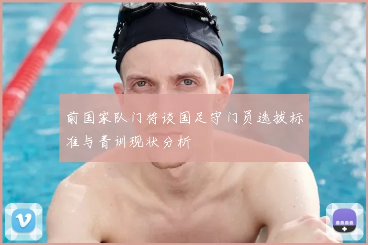 前国家队门将谈国足守门员选拔标准与青训现状分析