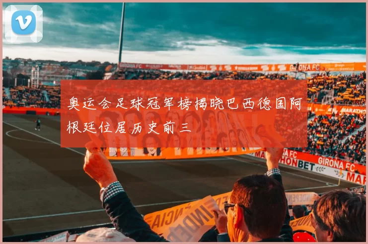 奥运会足球冠军榜揭晓巴西德国阿根廷位居历史前三