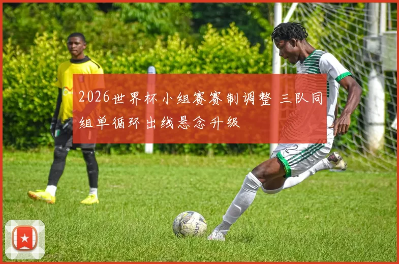 2026世界杯小组赛赛制调整 三队同组单循环出线悬念升级
