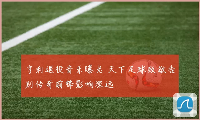 亨利退役音乐曝光 天下足球致敬告别传奇前锋影响深远