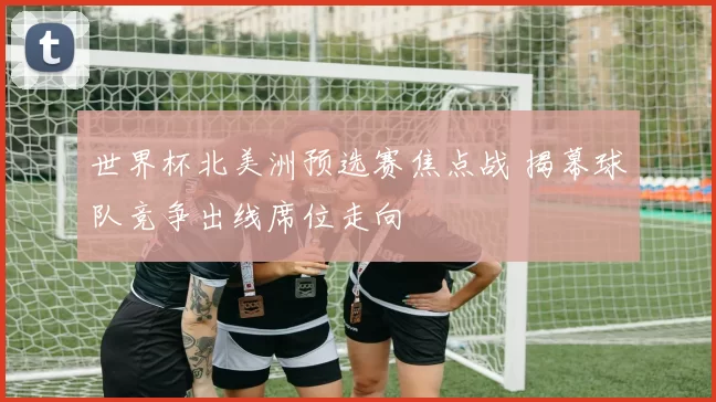 世界杯北美洲预选赛焦点战 揭幕球队竞争出线席位走向