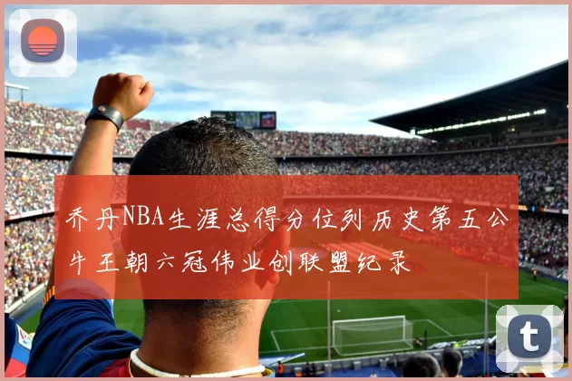 乔丹NBA生涯总得分位列历史第五公牛王朝六冠伟业创联盟纪录