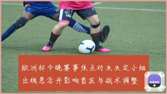 欧洲杯今晚赛事焦点对决决定小组出线悬念并影响首发与战术调整