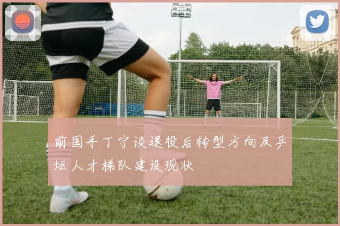 前国手丁宁谈退役后转型方向及乒坛人才梯队建设现状