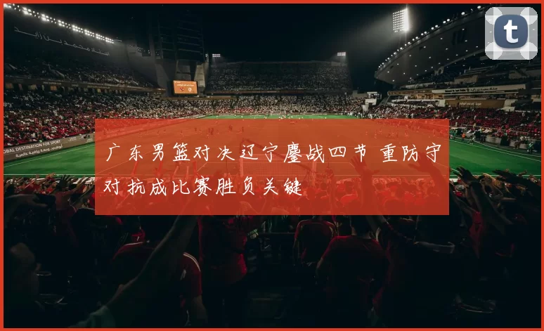 广东男篮对决辽宁鏖战四节 重防守对抗成比赛胜负关键