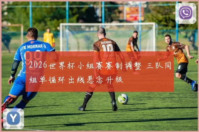 2026世界杯小组赛赛制调整 三队同组单循环出线悬念升级