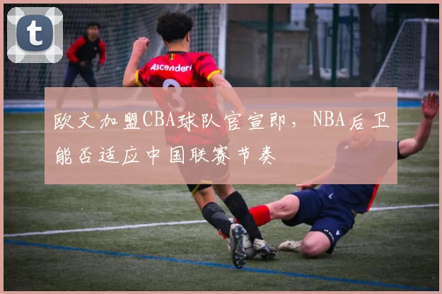 欧文加盟CBA球队官宣即,NBA后卫能否适应中国联赛节奏