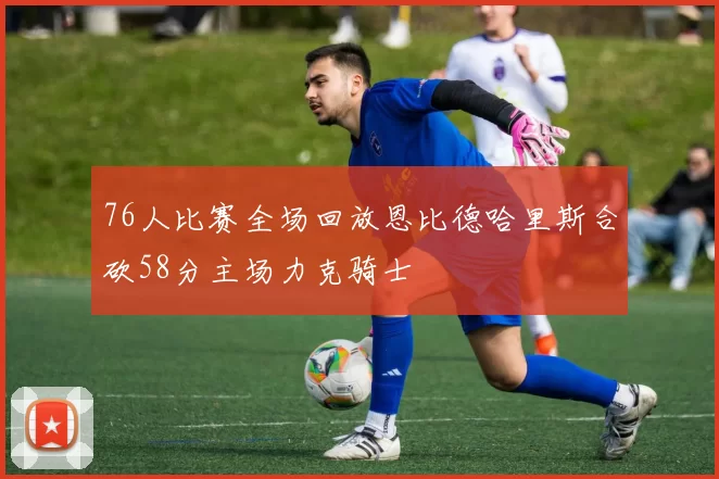 76人比赛全场回放恩比德哈里斯合砍58分主场力克骑士