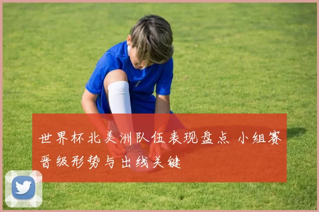 世界杯北美洲队伍表现盘点 小组赛晋级形势与出线关键