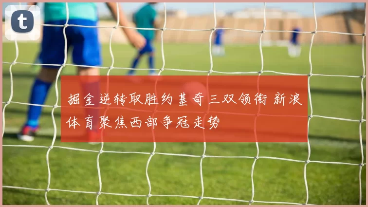 掘金逆转取胜约基奇三双领衔 新浪体育聚焦西部争冠走势