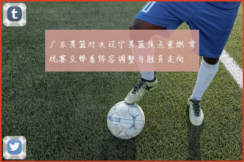 广东男篮对决辽宁男篮焦点重燃 常规赛交锋看阵容调整与胜负走向