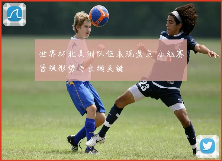 世界杯北美洲队伍表现盘点 小组赛晋级形势与出线关键