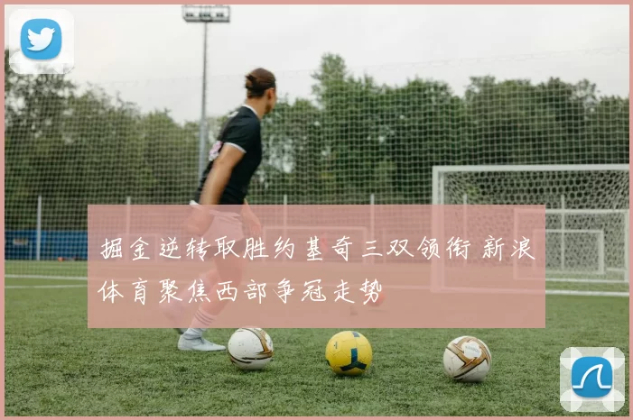 掘金逆转取胜约基奇三双领衔 新浪体育聚焦西部争冠走势
