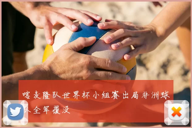 喀麦隆队世界杯小组赛出局非洲球队全军覆没