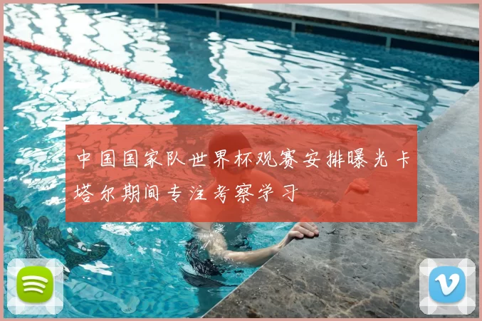 中国国家队世界杯观赛安排曝光卡塔尔期间专注考察学习