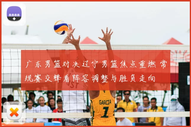 广东男篮对决辽宁男篮焦点重燃 常规赛交锋看阵容调整与胜负走向